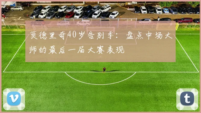 莫德里奇40岁告别季:盘点中场大师的最后一届大赛表现