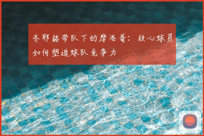 齐耶赫带队下的摩洛哥：核心球员如何塑造球队竞争力