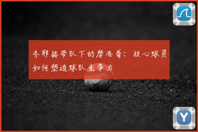 齐耶赫带队下的摩洛哥:核心球员如何塑造球队竞争力